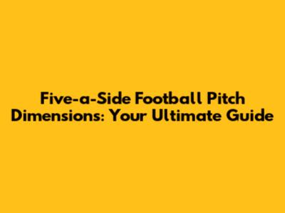 Five-a-Side Football Pitch Dimensions: Your Ultimate Guide
