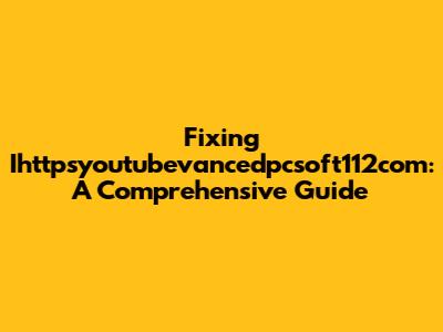 Fixing Ihttpsyoutubevancedpcsoft112com: A Comprehensive Guide