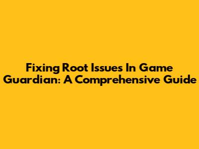 Fixing Root Issues In Game Guardian: A Comprehensive Guide