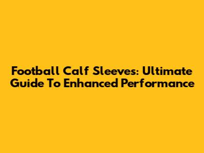 Football Calf Sleeves: Ultimate Guide To Enhanced Performance