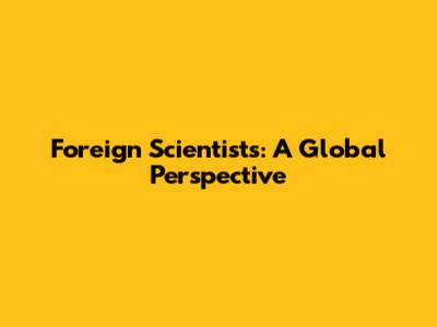 Foreign Scientists: A Global Perspective