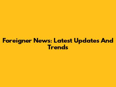 Foreigner News: Latest Updates And Trends