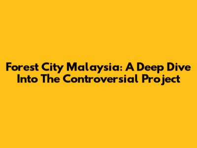 Forest City Malaysia: A Deep Dive Into The Controversial Project