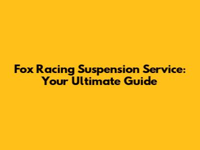 Fox Racing Suspension Service: Your Ultimate Guide