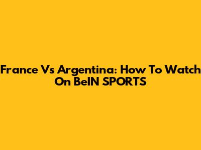 France Vs Argentina: How To Watch On BeIN SPORTS