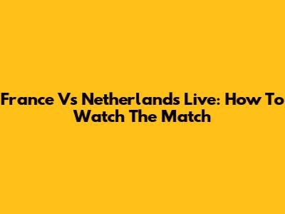 France Vs Netherlands Live: How To Watch The Match