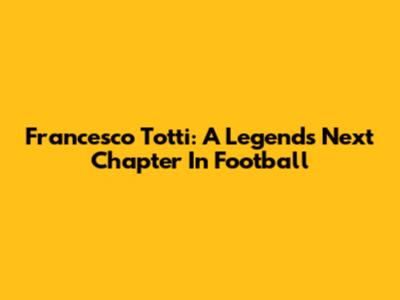Francesco Totti: A Legend's Next Chapter In Football