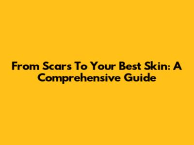 From Scars To Your Best Skin: A Comprehensive Guide