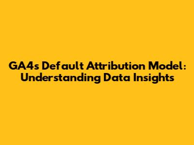 GA4's Default Attribution Model: Understanding Data Insights