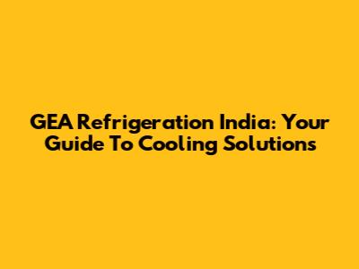 GEA Refrigeration India: Your Guide To Cooling Solutions