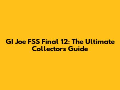 GI Joe FSS Final 12: The Ultimate Collector's Guide