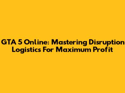 GTA 5 Online: Mastering Disruption Logistics For Maximum Profit