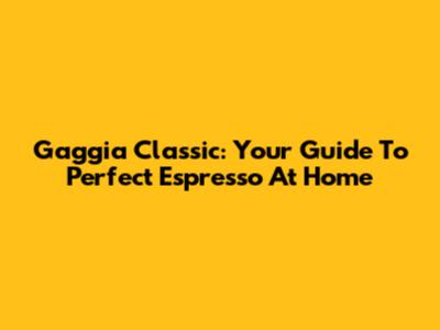 Gaggia Classic: Your Guide To Perfect Espresso At Home