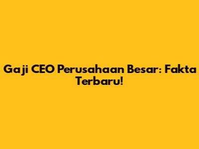 Gaji CEO Perusahaan Besar: Fakta Terbaru!