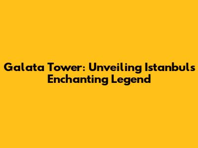 Galata Tower: Unveiling Istanbul's Enchanting Legend