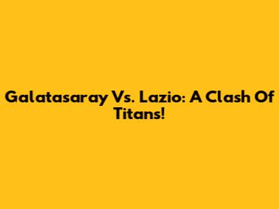Galatasaray Vs. Lazio: A Clash Of Titans!