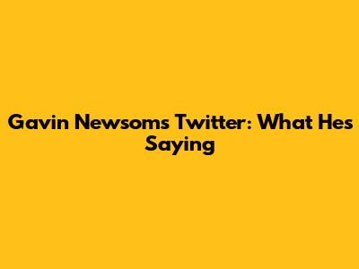 Gavin Newsom's Twitter: What He's Saying