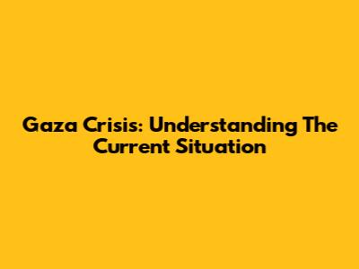 Gaza Crisis: Understanding The Current Situation