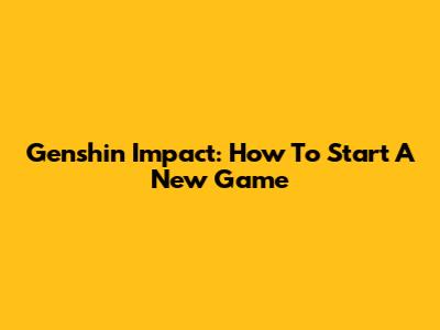 Genshin Impact: How To Start A New Game