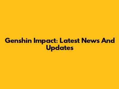 Genshin Impact: Latest News And Updates
