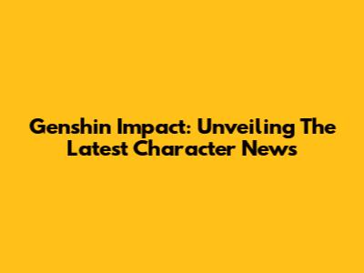 Genshin Impact: Unveiling The Latest Character News