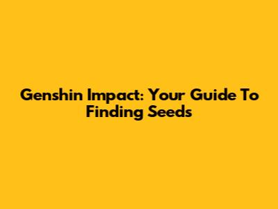 Genshin Impact: Your Guide To Finding Seeds