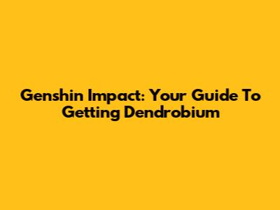 Genshin Impact: Your Guide To Getting Dendrobium