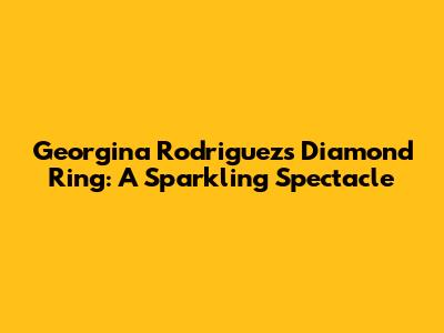 Georgina Rodriguez's Diamond Ring: A Sparkling Spectacle
