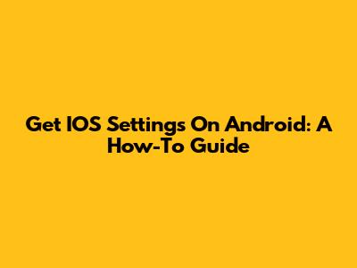 Get IOS Settings On Android: A How-To Guide