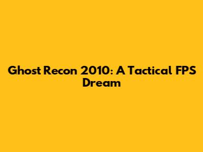 Ghost Recon 2010: A Tactical FPS Dream