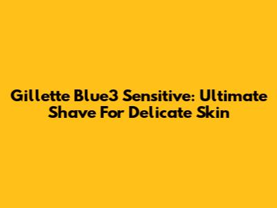 Gillette Blue3 Sensitive: Ultimate Shave For Delicate Skin