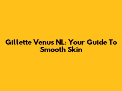 Gillette Venus NL: Your Guide To Smooth Skin