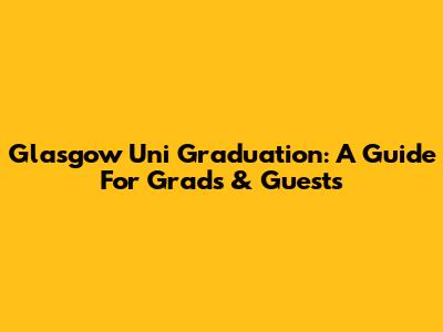 Glasgow Uni Graduation: A Guide For Grads & Guests