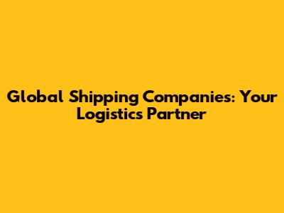 Global Shipping Companies: Your Logistics Partner