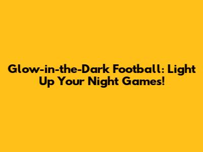 Glow-in-the-Dark Football: Light Up Your Night Games!