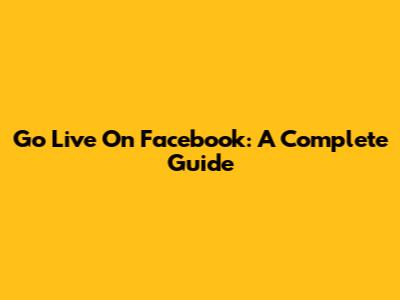 Go Live On Facebook: A Complete Guide
