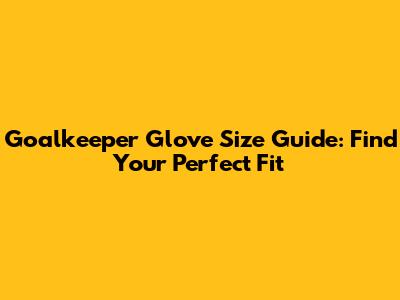 Goalkeeper Glove Size Guide: Find Your Perfect Fit