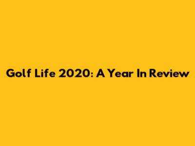 Golf Life 2020: A Year In Review