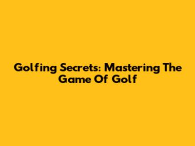 Golfing Secrets: Mastering The Game Of Golf