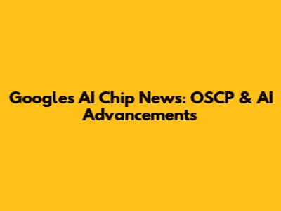 Google's AI Chip News: OSCP & AI Advancements