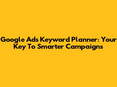 Google Ads Keyword Planner: Your Key To Smarter Campaigns