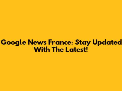Google News France: Stay Updated With The Latest!