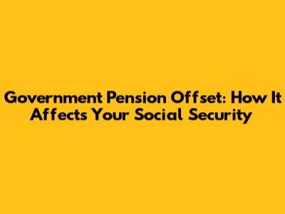 Government Pension Offset: How It Affects Your Social Security