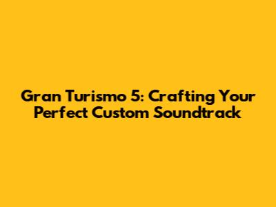 Gran Turismo 5: Crafting Your Perfect Custom Soundtrack