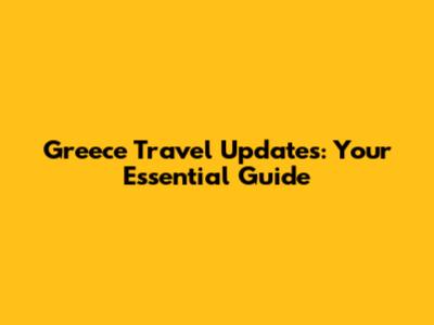 Greece Travel Updates: Your Essential Guide