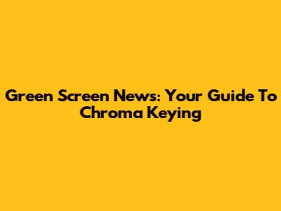 Green Screen News: Your Guide To Chroma Keying