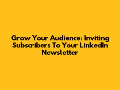 Grow Your Audience: Inviting Subscribers To Your LinkedIn Newsletter