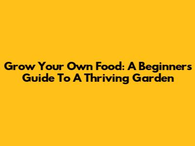 Grow Your Own Food: A Beginner's Guide To A Thriving Garden