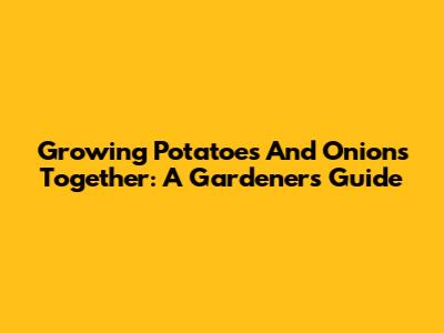 Growing Potatoes And Onions Together: A Gardener's Guide