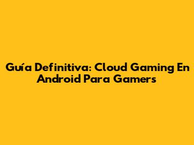 Guía Definitiva: Cloud Gaming En Android Para Gamers